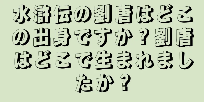 水滸伝の劉唐はどこの出身ですか？劉唐はどこで生まれましたか？