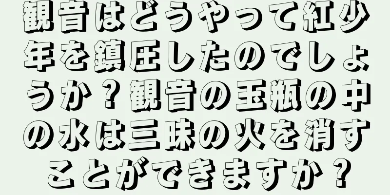 観音はどうやって紅少年を鎮圧したのでしょうか？観音の玉瓶の中の水は三昧の火を消すことができますか？