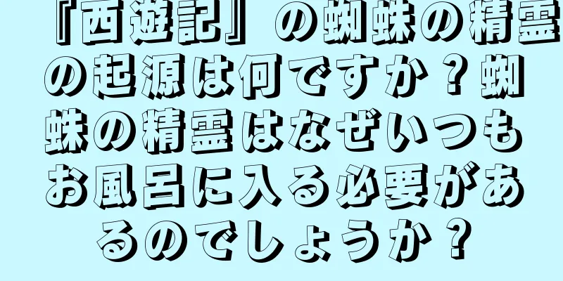 『西遊記』の蜘蛛の精霊の起源は何ですか？蜘蛛の精霊はなぜいつもお風呂に入る必要があるのでしょうか？