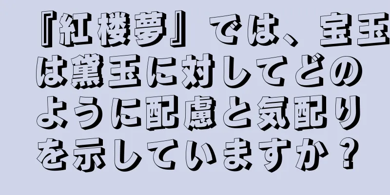『紅楼夢』では、宝玉は黛玉に対してどのように配慮と気配りを示していますか？