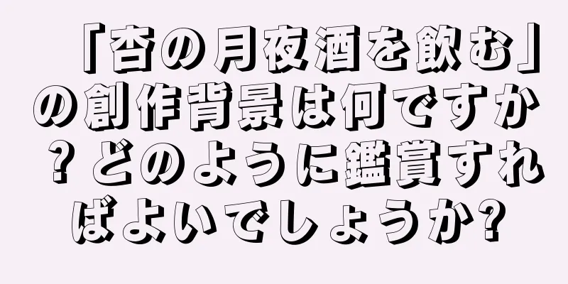 「杏の月夜酒を飲む」の創作背景は何ですか？どのように鑑賞すればよいでしょうか?