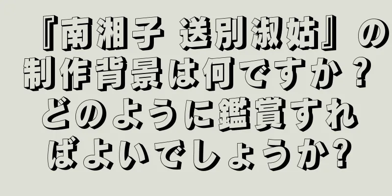 『南湘子 送別淑姑』の制作背景は何ですか？どのように鑑賞すればよいでしょうか?