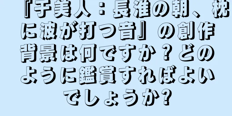『于美人：長淮の朝、枕に波が打つ音』の創作背景は何ですか？どのように鑑賞すればよいでしょうか?
