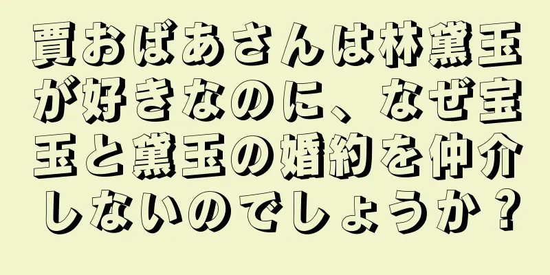 賈おばあさんは林黛玉が好きなのに、なぜ宝玉と黛玉の婚約を仲介しないのでしょうか？