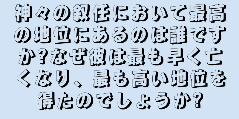 神々の叙任において最高の地位にあるのは誰ですか?なぜ彼は最も早く亡くなり、最も高い地位を得たのでしょうか?