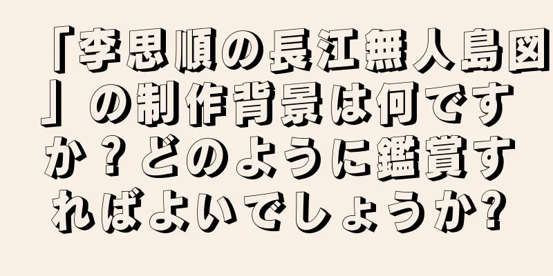 「李思順の長江無人島図」の制作背景は何ですか？どのように鑑賞すればよいでしょうか?