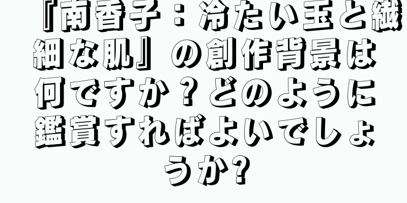 『南香子：冷たい玉と繊細な肌』の創作背景は何ですか？どのように鑑賞すればよいでしょうか?