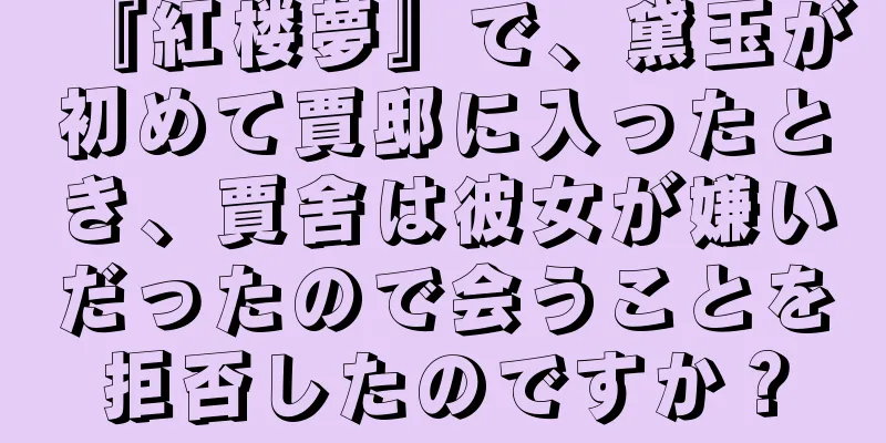 『紅楼夢』で、黛玉が初めて賈邸に入ったとき、賈舍は彼女が嫌いだったので会うことを拒否したのですか？
