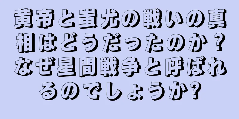 黄帝と蚩尤の戦いの真相はどうだったのか？なぜ星間戦争と呼ばれるのでしょうか?