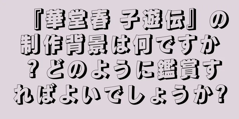 『華堂春 子遊伝』の制作背景は何ですか？どのように鑑賞すればよいでしょうか?