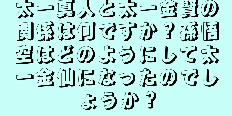 太一真人と太一金賢の関係は何ですか？孫悟空はどのようにして太一金仙になったのでしょうか？