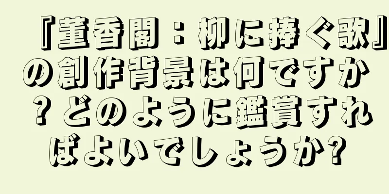 『董香閣：柳に捧ぐ歌』の創作背景は何ですか？どのように鑑賞すればよいでしょうか?