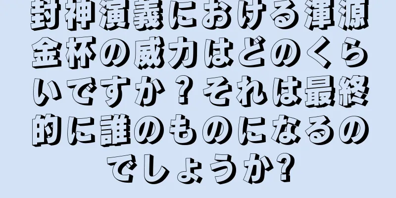 封神演義における渾源金杯の威力はどのくらいですか？それは最終的に誰のものになるのでしょうか?