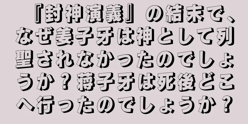 『封神演義』の結末で、なぜ姜子牙は神として列聖されなかったのでしょうか？蒋子牙は死後どこへ行ったのでしょうか？