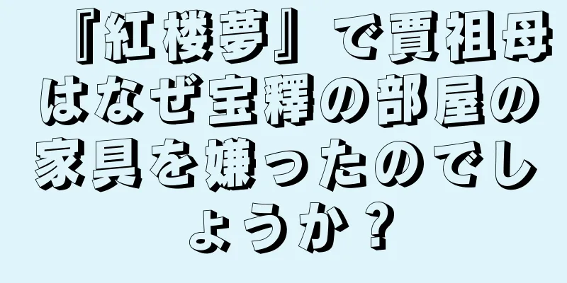 『紅楼夢』で賈祖母はなぜ宝釋の部屋の家具を嫌ったのでしょうか？