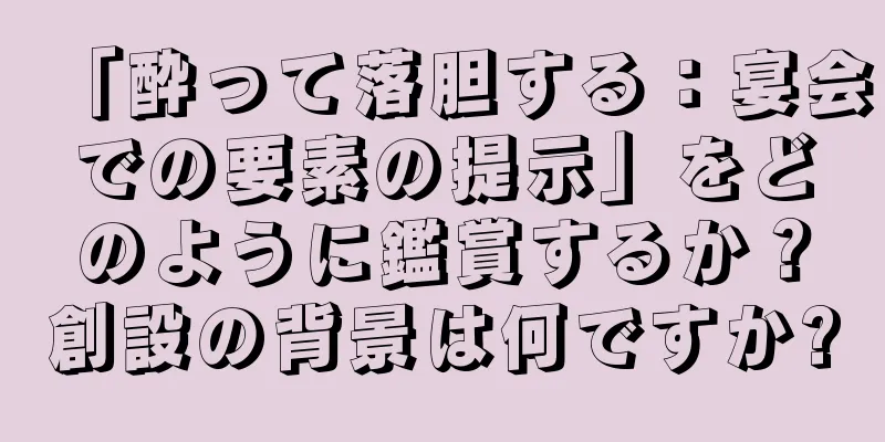 「酔って落胆する：宴会での要素の提示」をどのように鑑賞するか？創設の背景は何ですか?