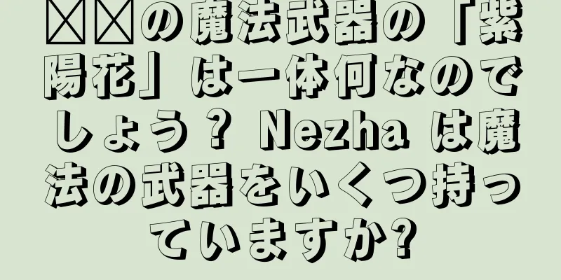 哪吒の魔法武器の「紫陽花」は一体何なのでしょう？ Nezha は魔法の武器をいくつ持っていますか?