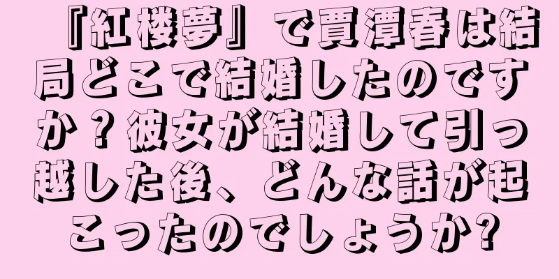 『紅楼夢』で賈潭春は結局どこで結婚したのですか？彼女が結婚して引っ越した後、どんな話が起こったのでしょうか?
