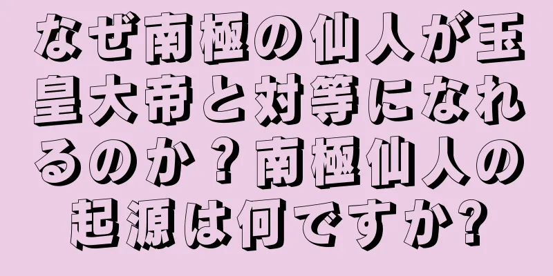 なぜ南極の仙人が玉皇大帝と対等になれるのか？南極仙人の起源は何ですか?