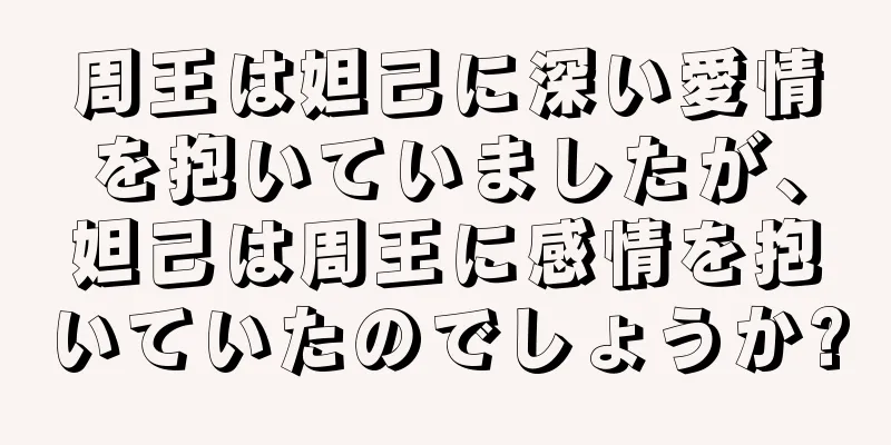 周王は妲己に深い愛情を抱いていましたが、妲己は周王に感情を抱いていたのでしょうか?