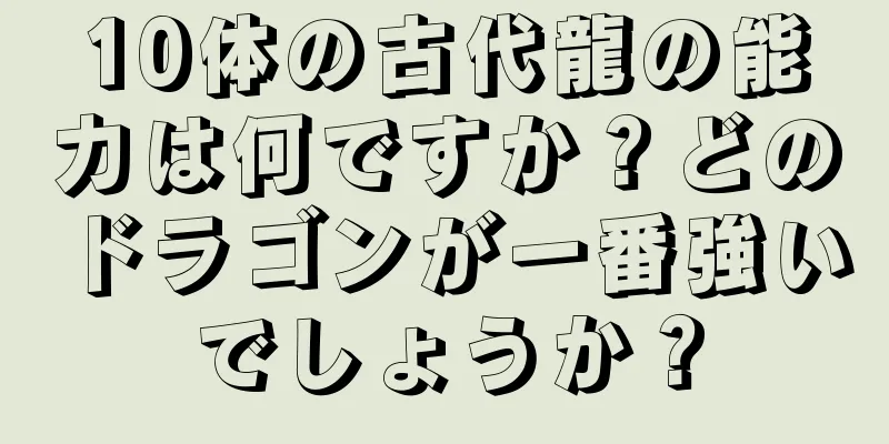 10体の古代龍の能力は何ですか？どのドラゴンが一番強いでしょうか？