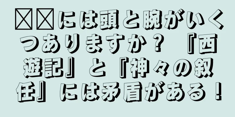 哪吒には頭と腕がいくつありますか？ 『西遊記』と『神々の叙任』には矛盾がある！