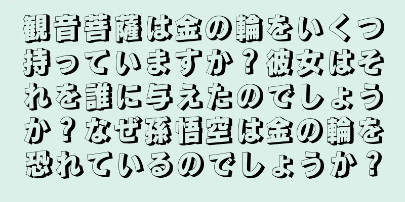 観音菩薩は金の輪をいくつ持っていますか？彼女はそれを誰に与えたのでしょうか？なぜ孫悟空は金の輪を恐れているのでしょうか？