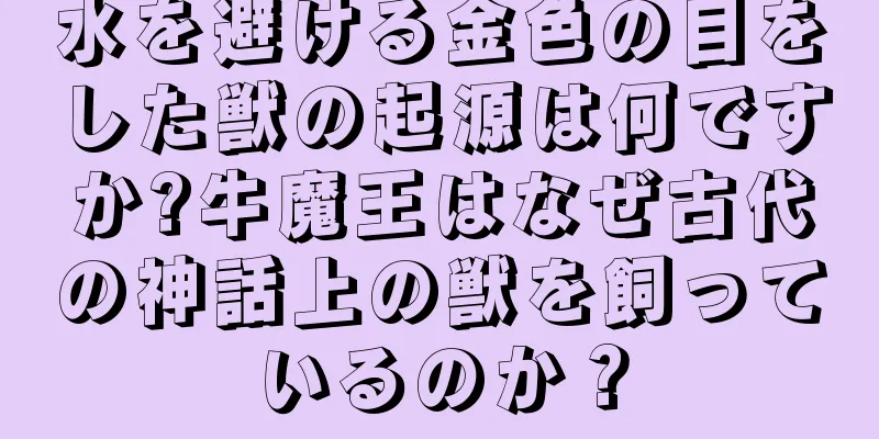 水を避ける金色の目をした獣の起源は何ですか?牛魔王はなぜ古代の神話上の獣を飼っているのか？