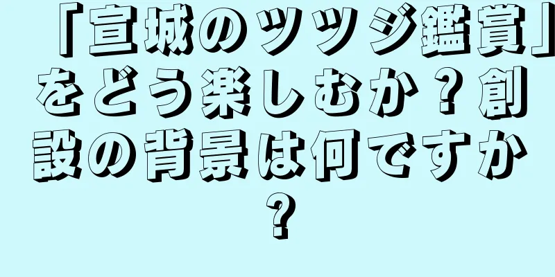 「宣城のツツジ鑑賞」をどう楽しむか？創設の背景は何ですか?