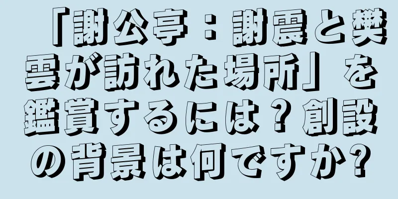 「謝公亭：謝震と樊雲が訪れた場所」を鑑賞するには？創設の背景は何ですか?