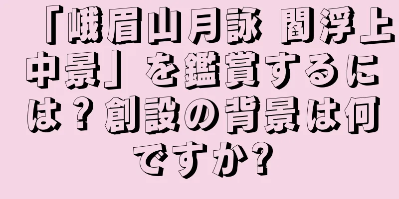 「峨眉山月詠 閻浮上中景」を鑑賞するには？創設の背景は何ですか?