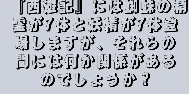 『西遊記』には蜘蛛の精霊が7体と妖精が7体登場しますが、それらの間には何か関係があるのでしょうか？
