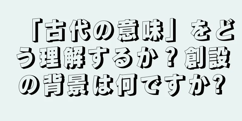 「古代の意味」をどう理解するか？創設の背景は何ですか?