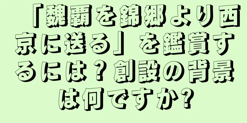 「魏覇を錦郷より西京に送る」を鑑賞するには？創設の背景は何ですか?