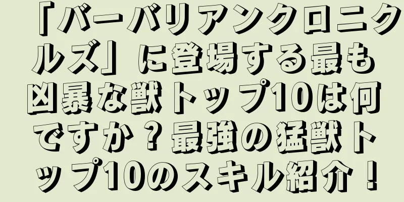 「バーバリアンクロニクルズ」に登場する最も凶暴な獣トップ10は何ですか？最強の猛獣トップ10のスキル紹介！