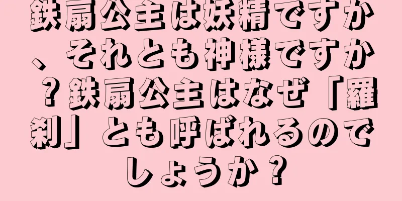 鉄扇公主は妖精ですか、それとも神様ですか？鉄扇公主はなぜ「羅刹」とも呼ばれるのでしょうか？