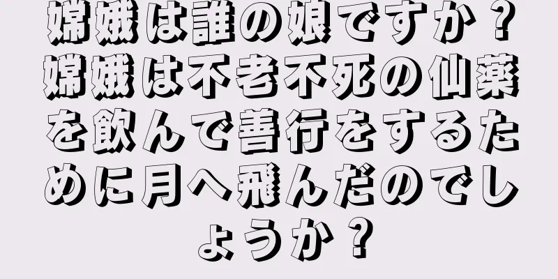 嫦娥は誰の娘ですか？嫦娥は不老不死の仙薬を飲んで善行をするために月へ飛んだのでしょうか？