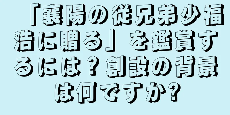「襄陽の従兄弟少福浩に贈る」を鑑賞するには？創設の背景は何ですか?