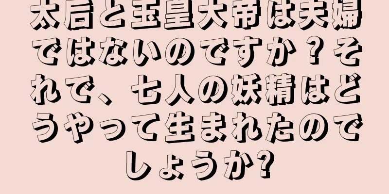 太后と玉皇大帝は夫婦ではないのですか？それで、七人の妖精はどうやって生まれたのでしょうか?