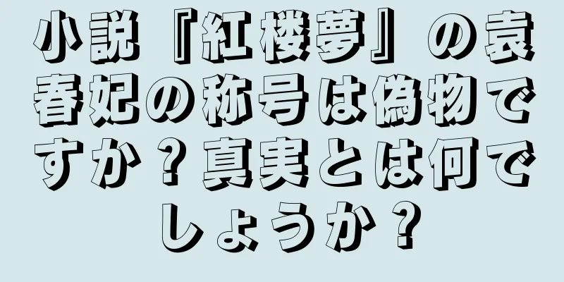 小説『紅楼夢』の袁春妃の称号は偽物ですか？真実とは何でしょうか？
