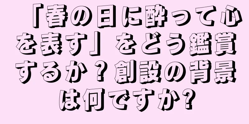 「春の日に酔って心を表す」をどう鑑賞するか？創設の背景は何ですか?