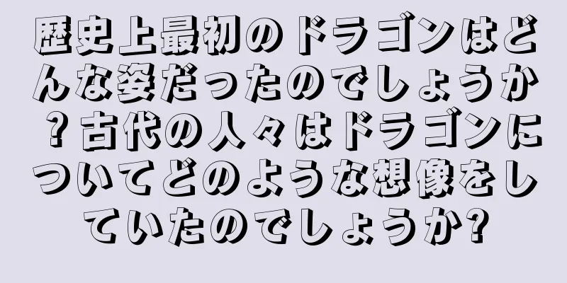 歴史上最初のドラゴンはどんな姿だったのでしょうか？古代の人々はドラゴンについてどのような想像をしていたのでしょうか?