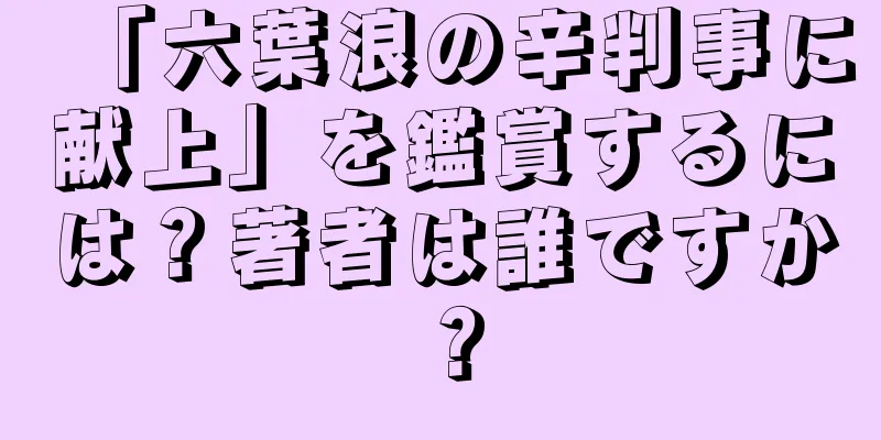 「六葉浪の辛判事に献上」を鑑賞するには？著者は誰ですか？