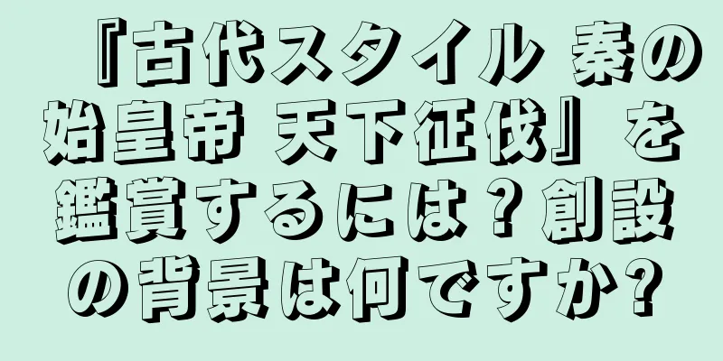 『古代スタイル 秦の始皇帝 天下征伐』を鑑賞するには？創設の背景は何ですか?
