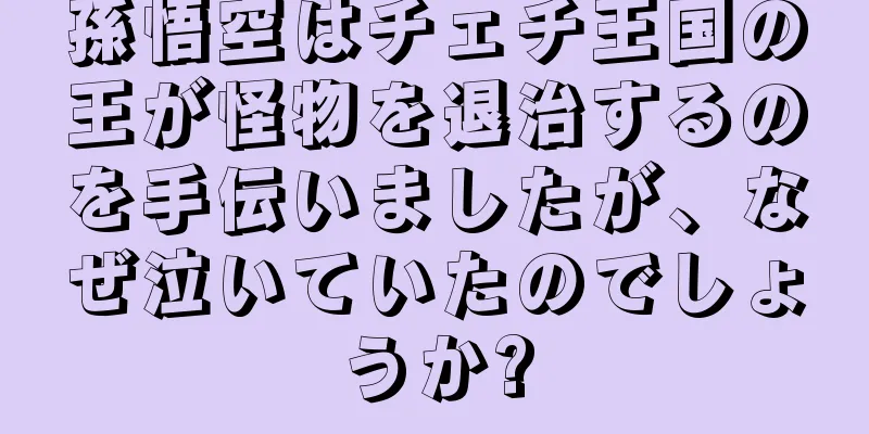孫悟空はチェチ王国の王が怪物を退治するのを手伝いましたが、なぜ泣いていたのでしょうか?