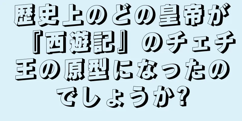 歴史上のどの皇帝が『西遊記』のチェチ王の原型になったのでしょうか?