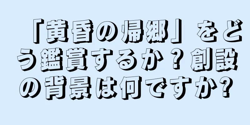 「黄昏の帰郷」をどう鑑賞するか？創設の背景は何ですか?
