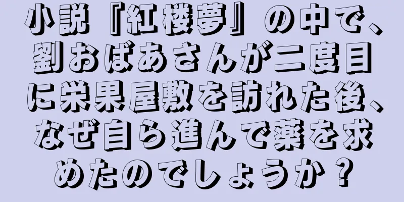 小説『紅楼夢』の中で、劉おばあさんが二度目に栄果屋敷を訪れた後、なぜ自ら進んで薬を求めたのでしょうか？