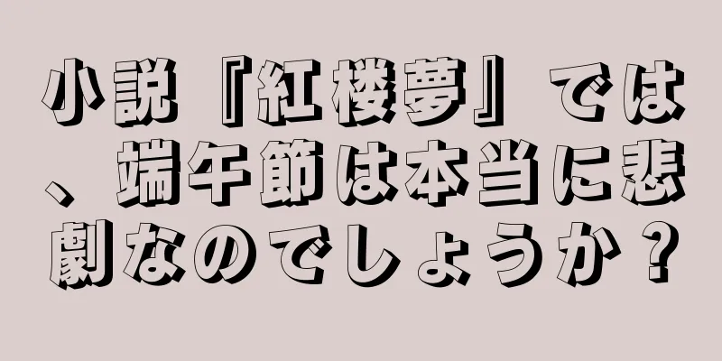 小説『紅楼夢』では、端午節は本当に悲劇なのでしょうか？