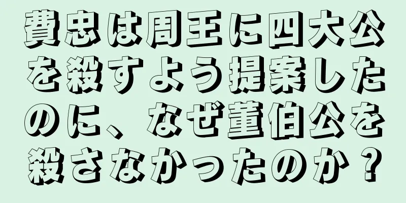 費忠は周王に四大公を殺すよう提案したのに、なぜ董伯公を殺さなかったのか？